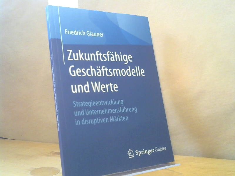 Friedrich Glauner: Zukunftsfähige Geschäftsmodelle und Werte : Strategieentwicklung und Unternehmensführung in disruptiven Märkten